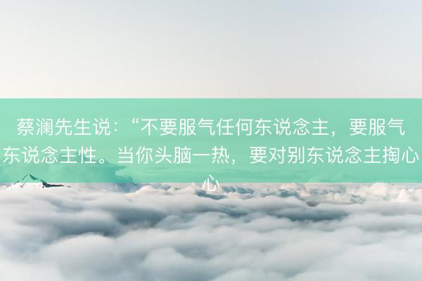 蔡澜先生说：“不要服气任何东说念主，要服气东说念主性。当你头脑一热，要对别东说念主掏心