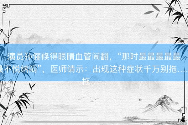演员孙俪倏得眼睛血管闹翻，“那时最最最最最最不悦纳闷”，医师请示：出现这种症状千万别拖……