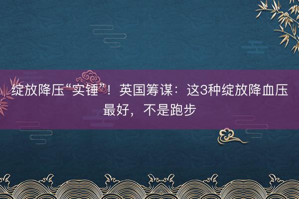 绽放降压“实锤”!英国筹谋:这3种绽放降血压最好,不是跑步
