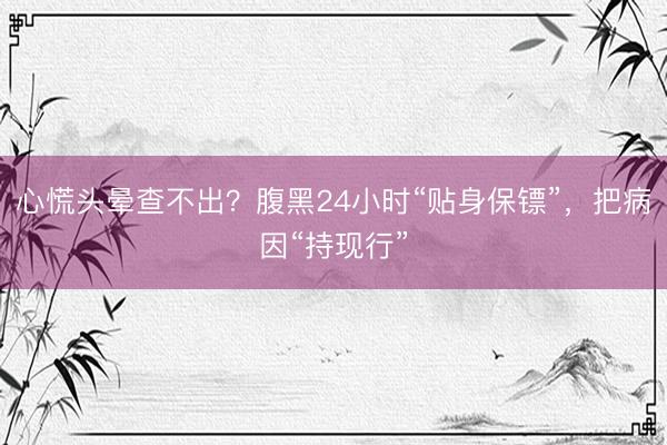 心慌头晕查不出?腹黑24小时“贴身保镖”,把病因“持现行”