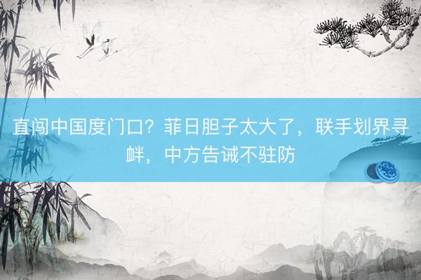 直闯中国度门口?菲日胆子太大了,联手划界寻衅,中方告诫不驻防