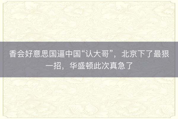 香会好意思国逼中国“认大哥”，北京下了最狠一招，华盛顿此次真急了