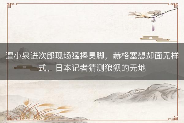 遭小泉进次郎现场猛捧臭脚,赫格塞想却面无样式,日本记者猜测狼狈的无地