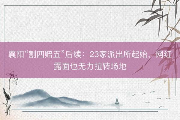 襄阳“割四赔五”后续：23家派出所起始，网红露面也无力扭转场地