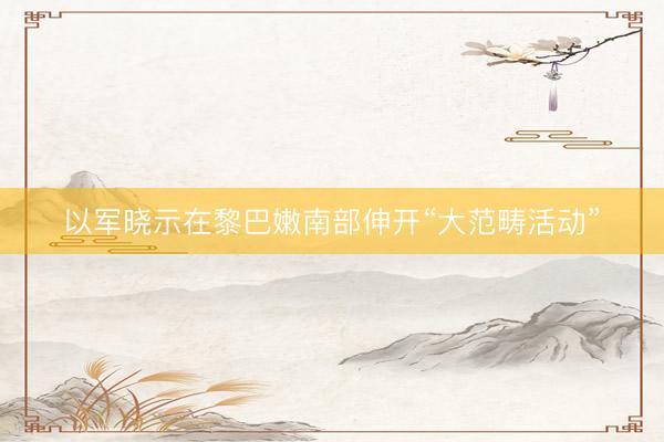 以军晓示在黎巴嫩南部伸开“大范畴活动”