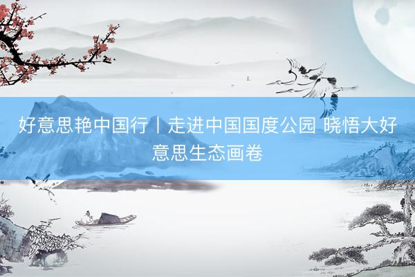 好意思艳中国行丨走进中国国度公园 晓悟大好意思生态画卷