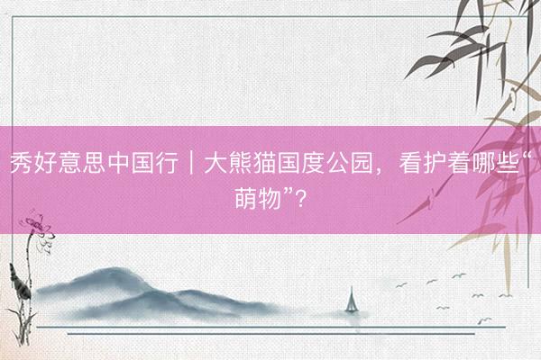 秀好意思中国行｜大熊猫国度公园，看护着哪些“萌物”？