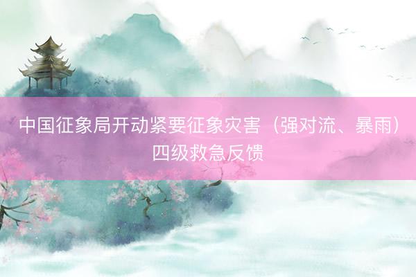 中国征象局开动紧要征象灾害（强对流、暴雨）四级救急反馈