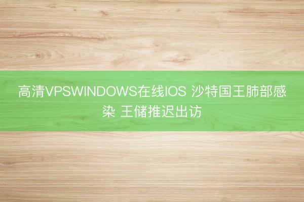 高清VPSWINDOWS在线IOS 沙特国王肺部感染 王储推迟出访