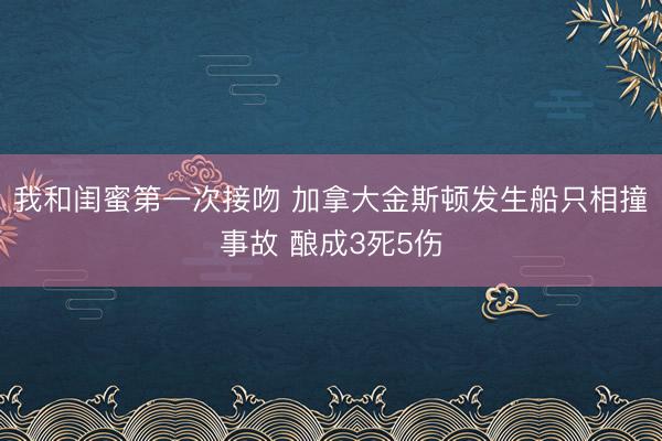 我和闺蜜第一次接吻 加拿大金斯顿发生船只相撞事故 酿成3死5伤