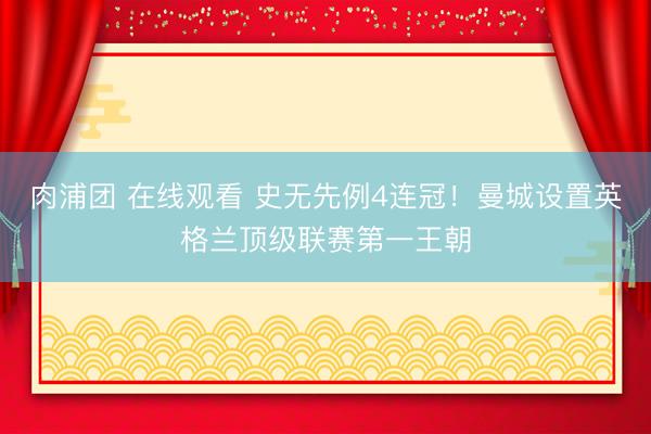 肉浦团 在线观看 史无先例4连冠！曼城设置英格兰顶级联赛第一王朝