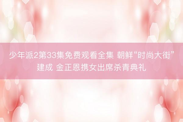 少年派2第33集免费观看全集 朝鲜“时尚大街”建成 金正恩携女出席杀青典礼