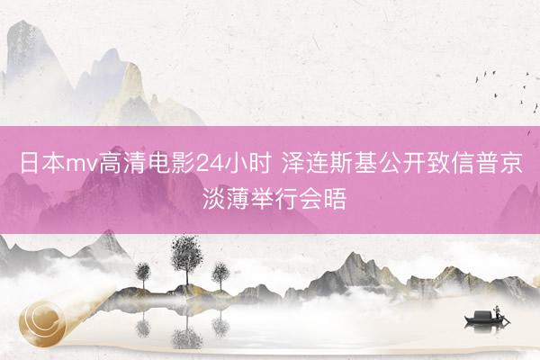 日本mv高清电影24小时 泽连斯基公开致信普京 淡薄举行会晤