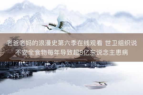 老爸老妈的浪漫史第六季在线观看 世卫组织说不安全食物每年导致超8亿东说念主患病