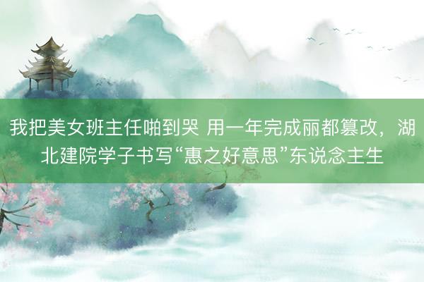 我把美女班主任啪到哭 用一年完成丽都篡改，湖北建院学子书写“惠之好意思”东说念主生
