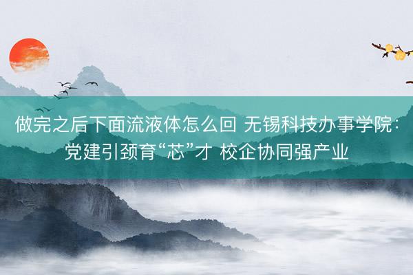 做完之后下面流液体怎么回 无锡科技办事学院：党建引颈育“芯”才 校企协同强产业