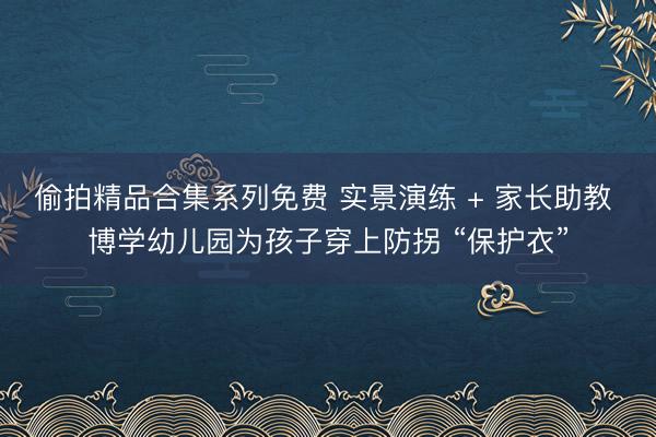偷拍精品合集系列免费 实景演练 + 家长助教 博学幼儿园为孩子穿上防拐 “保护衣”