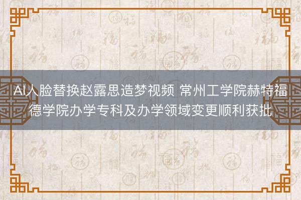 AI人脸替换赵露思造梦视频 常州工学院赫特福德学院办学专科及办学领域变更顺利获批