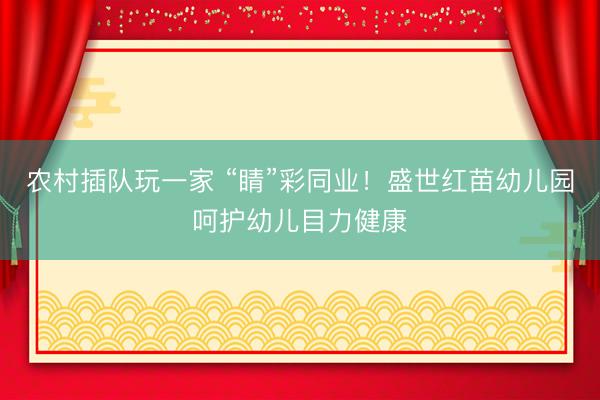 农村插队玩一家 “睛”彩同业！盛世红苗幼儿园呵护幼儿目力健康