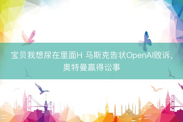 宝贝我想尿在里面H 马斯克告状OpenAI败诉，奥特曼赢得讼事