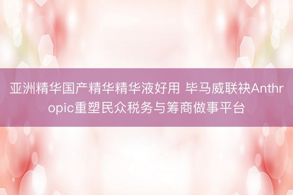 亚洲精华国产精华精华液好用 毕马威联袂Anthropic重塑民众税务与筹商做事平台