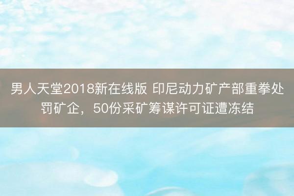 男人天堂2018新在线版 印尼动力矿产部重拳处罚矿企，50份采矿筹谋许可证遭冻结