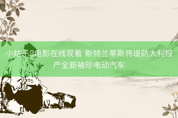 小姑子2电影在线观看 斯特兰蒂斯将堤防大利投产全新袖珍电动汽车