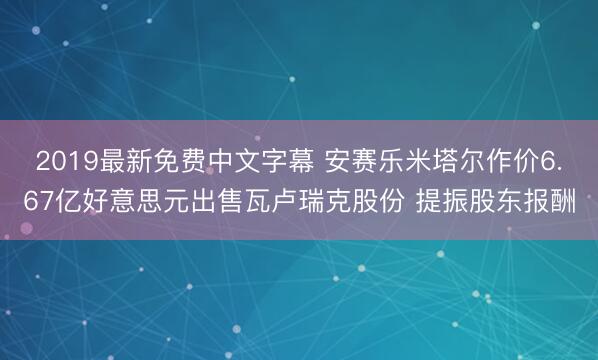 2019最新免费中文字幕 安赛乐米塔尔作价6.67亿好意思元出售瓦卢瑞克股份 提振股东报酬