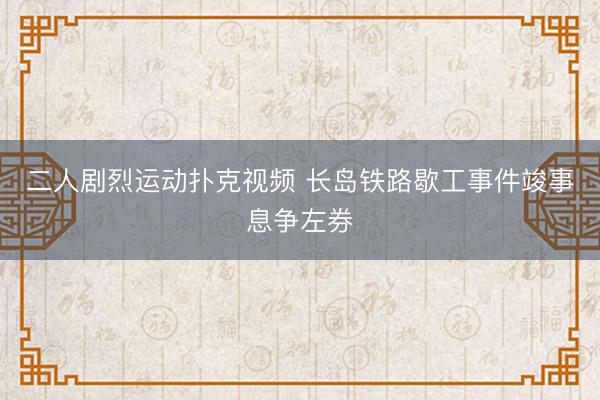二人剧烈运动扑克视频 长岛铁路歇工事件竣事息争左券