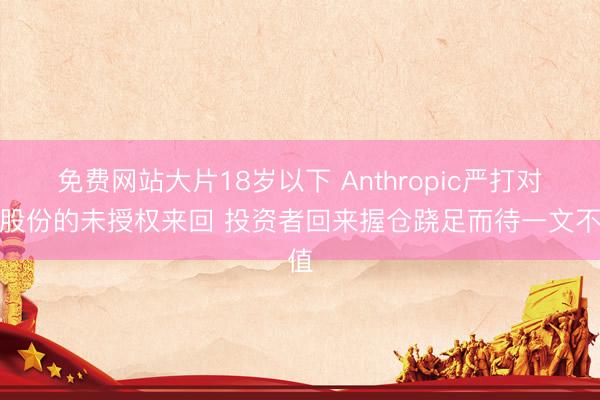免费网站大片18岁以下 Anthropic严打对其股份的未授权来回 投资者回来握仓跷足而待一文不值