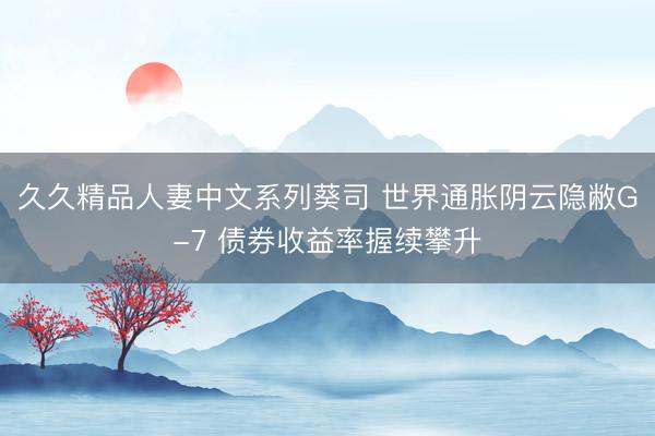 久久精品人妻中文系列葵司 世界通胀阴云隐敝G-7 债券收益率握续攀升