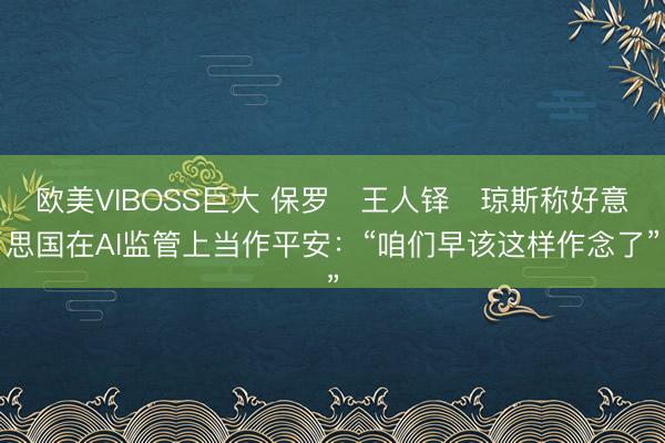 欧美VIBOSS巨大 保罗・王人铎・琼斯称好意思国在AI监管上当作平安：“咱们早该这样作念了”
