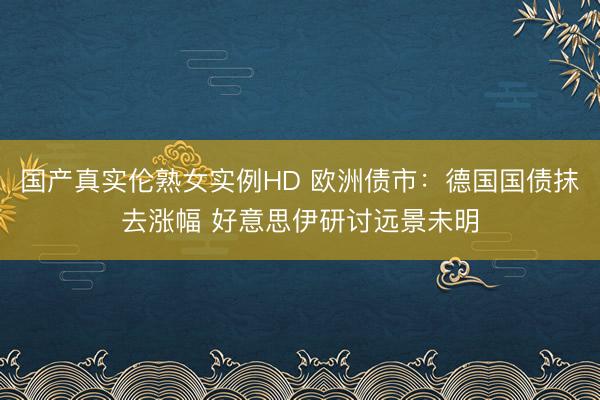国产真实伦熟女实例HD 欧洲债市：德国国债抹去涨幅 好意思伊研讨远景未明