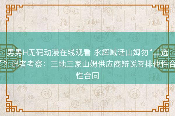 男男H无码动漫在线观看 永辉喊话山姆勿“二选一”？记者考察：三地三家山姆供应商辩说签排他性合同