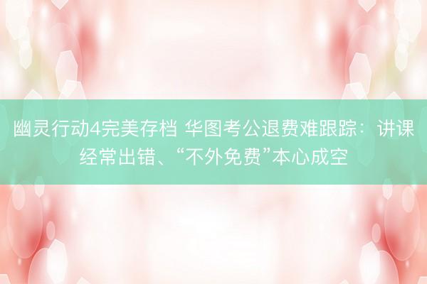 幽灵行动4完美存档 华图考公退费难跟踪：讲课经常出错、“不外免费”本心成空