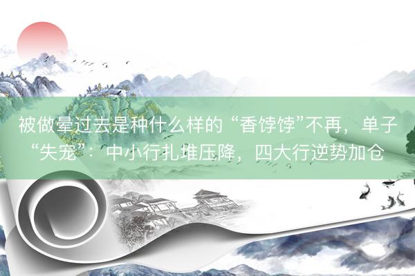 被做晕过去是种什么样的 “香饽饽”不再，单子“失宠”：中小行扎堆压降，四大行逆势加仓