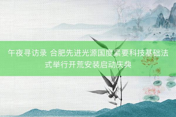 午夜寻访录 合肥先进光源国度紧要科技基础法式举行开荒安装启动庆典