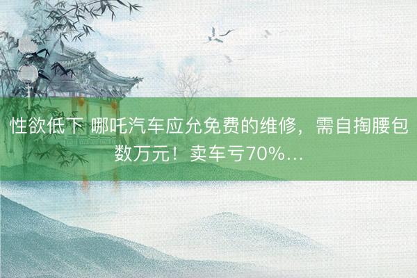 性欲低下 哪吒汽车应允免费的维修，需自掏腰包数万元！卖车亏70%…