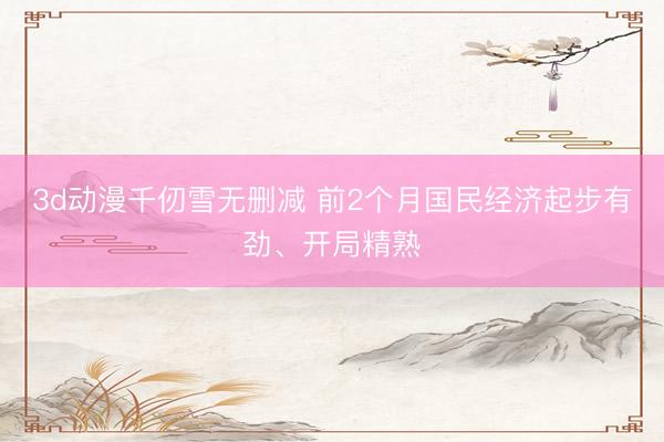 3d动漫千仞雪无删减 前2个月国民经济起步有劲、开局精熟
