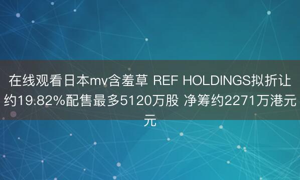 在线观看日本mv含羞草 REF HOLDINGS拟折让约19.82%配售最多5120万股 净筹约2271万港元