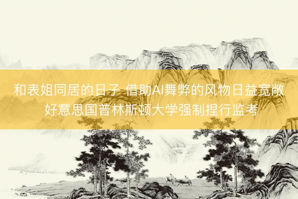 和表姐同居的日子 借助AI舞弊的风物日益宽敞 好意思国普林斯顿大学强制捏行监考