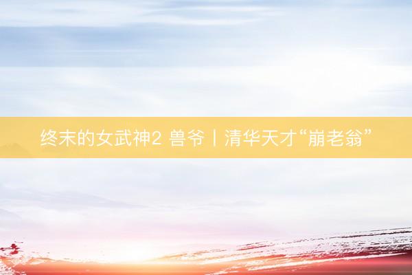 终末的女武神2 兽爷丨清华天才“崩老翁”