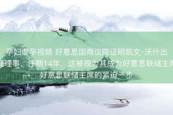 孕妇虐孕视频 好意思国商议院证明凯文·沃什出任好意思联储理事,任期14年,这被视为其成为好意思联储主席的紧迫一步