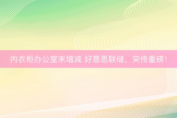 内衣柜办公室末增减 好意思联储，突传重磅！