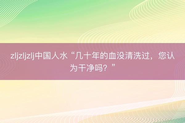 zljzljzlj中国人水 “几十年的血没清洗过，您认为干净吗？”