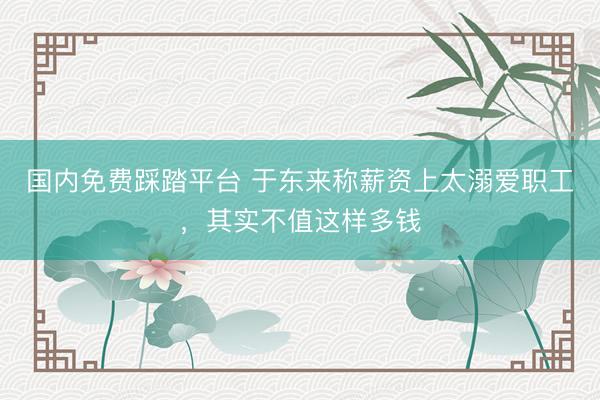 国内免费踩踏平台 于东来称薪资上太溺爱职工，其实不值这样多钱