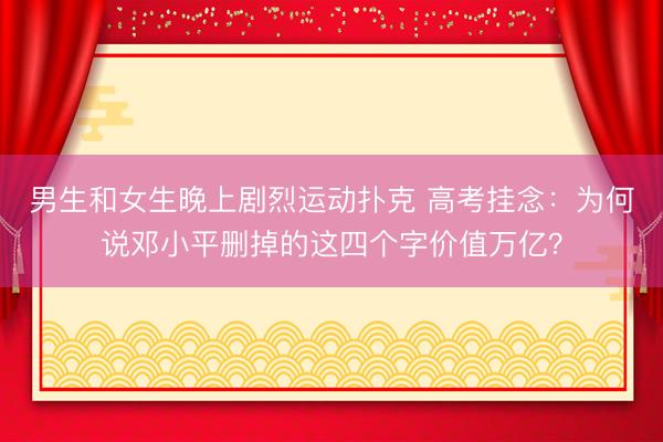 男生和女生晚上剧烈运动扑克 高考挂念：为何说邓小平删掉的这四个字价值万亿？