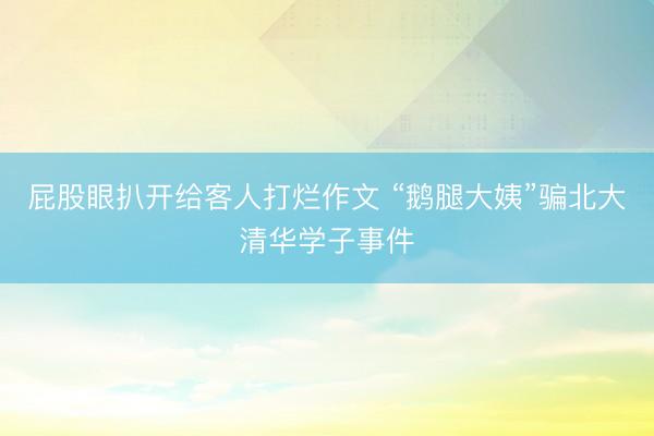 屁股眼扒开给客人打烂作文 “鹅腿大姨”骗北大清华学子事件