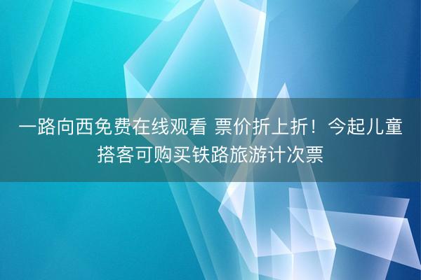 一路向西免费在线观看 票价折上折！今起儿童搭客可购买铁路旅游计次票