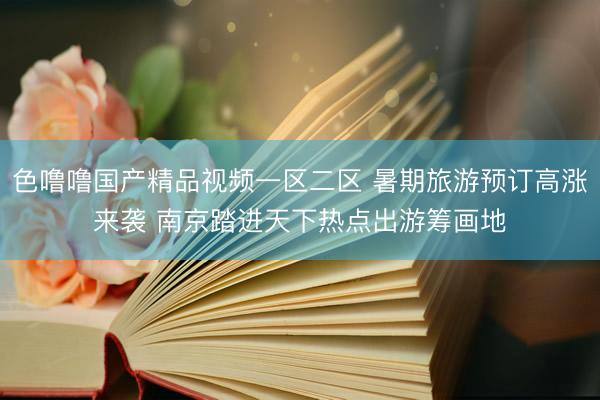 色噜噜国产精品视频一区二区 暑期旅游预订高涨来袭 南京踏进天下热点出游筹画地